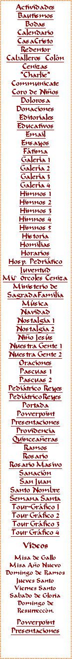 Text Box: ActividadesBautismosBodasCalendarioCasaCristoRedentorCaballeros  Col�nCenizas"Charlie"CommunicateCoro de Ni�osDolorosaDonaciones EditorialesEducativosEmail Ensayos F�timaGaler�a 1Galer�a 2Galer�a 3Galer�a 4Himnos 1Himnos 2Himnos 3Himnos 4Himnos 5HistoriaHomiliasHorariosHosp. Pedri�ticoJuventudMi♪0rcoles CenizaMinisterio deSagradaFamiliaM�sicaNavidadNostalgia 1Nostalgia 2Ni�o Jes�s
Nuestra Gente 1Nuestra Gente 2OracionesPascuas 1Pascuas 2Pedi�trico ReyesPedi�tricoReyes PortadaPowerpointPresentacionesProvidenciaQuincea�erasRamosRosarioRosario MasivoSanaci�nSan JuanSanto NombreSemana SantaTour-Gr�fico ITour Gr�fico 2Tour Gr�fico 3Tour Gr�fico 4VideosMisa de GalloMisa A�o NuevoDomingo de RamosJueves SantoViernes SantoSabado de GloriaDomingo deResurrecc�n.PowerpointPresentaciones