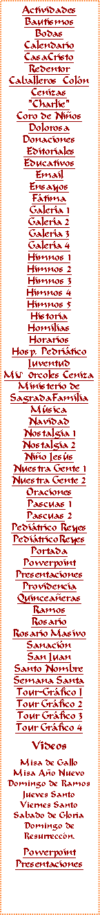 Text Box: ActividadesBautismosBodasCalendarioCasaCristoRedentorCaballeros  Col�nCenizas"Charlie"Coro de Ni�osDolorosaDonaciones EditorialesEducativosEmail Ensayos F�timaGaler�a 1Galer�a 2Galer�a 3Galer�a 4Himnos 1Himnos 2Himnos 3Himnos 4Himnos 5HistoriaHomiliasHorariosHosp. Pedri�ticoJuventudMi♪0rcoles CenizaMinisterio deSagradaFamiliaM�sicaNavidadNostalgia 1Nostalgia 2Ni�o Jes�s
Nuestra Gente 1Nuestra Gente 2OracionesPascuas 1Pascuas 2Pedi�trico ReyesPedi�tricoReyes PortadaPowerpointPresentacionesProvidenciaQuincea�erasRamosRosarioRosario MasivoSanaci�nSan JuanSanto NombreSemana SantaTour-Gr�fico ITour Gr�fico 2Tour Gr�fico 3Tour Gr�fico 4VideosMisa de GalloMisa A�o NuevoDomingo de RamosJueves SantoViernes SantoSabado de GloriaDomingo deResurrecc�n.PowerpointPresentaciones