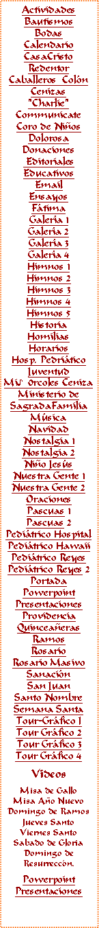 Text Box: ActividadesBautismosBodasCalendarioCasaCristoRedentorCaballeros  Col�nCenizas"Charlie"CommunicateCoro de Ni�osDolorosaDonaciones EditorialesEducativosEmail Ensayos F�timaGaler�a 1Galer�a 2Galer�a 3Galer�a 4Himnos 1Himnos 2Himnos 3Himnos 4Himnos 5HistoriaHomiliasHorariosHosp. Pedri�ticoJuventudMi♪0rcoles CenizaMinisterio deSagradaFamiliaM�sicaNavidadNostalgia 1Nostalgia 2Ni�o Jes�s
Nuestra Gente 1Nuestra Gente 2OracionesPascuas 1Pascuas 2Pedi�trico HospitalPedi�trico HawaiiPedi�trico ReyesPedi�trico Reyes 2PortadaPowerpointPresentacionesProvidenciaQuincea�erasRamosRosarioRosario MasivoSanaci�nSan JuanSanto NombreSemana SantaTour-Gr�fico ITour Gr�fico 2Tour Gr�fico 3Tour Gr�fico 4VideosMisa de GalloMisa A�o NuevoDomingo de RamosJueves SantoViernes SantoSabado de GloriaDomingo deResurrecc�n.PowerpointPresentaciones