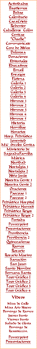Text Box: ActividadesBautismosBodasCalendarioCasaCristoRedentorCaballeros  Col�nCenizas"Charlie"CommunicateCoro de Ni�osDolorosaDonaciones EditorialesEducativosEmail Ensayos F�timaGaler�a 1Galer�a 2Galer�a 3Galer�a 4Himnos 1Himnos 2Himnos 3Himnos 4Himnos 5HistoriaHomiliasHorariosHosp. Pedri�ticoJuventudMi♪0rcoles CenizaMinisterio deSagradaFamiliaM�sicaNavidadNostalgia 1Nostalgia 2Ni�o Jes�s
Nuestra Gente 1Nuestra Gente 2OracionesPascuas 1Pascuas 2Pedi�trico HospitalPedi�trico HawaiiPedi�trico ReyesPedi�trico Reyes 2PortadaPowerpointPresentacionesProvidenciaProvidencia 2Quincea�erasRamosRosarioRosario MasivoSanaci�nSan JuanSanto NombreSemana SantaTour-Gr�fico ITour Gr�fico 2Tour Gr�fico 3Tour Gr�fico 4VideosMisa de GalloMisa A�o NuevoDomingo de RamosJueves SantoViernes SantoSabado de GloriaDomingo deResurrecc�n.PowerpointPresentaciones